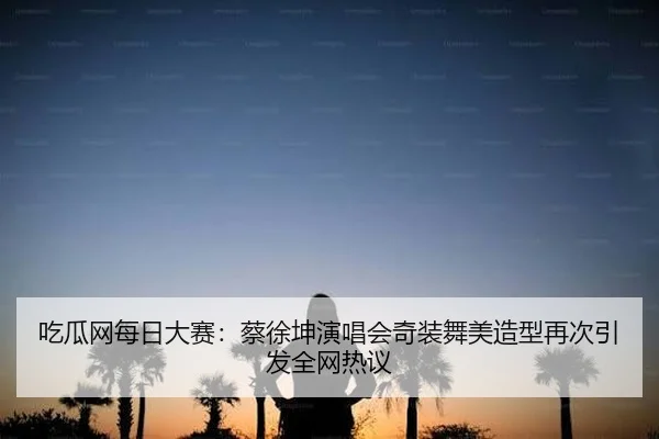 吃瓜网每日大赛：蔡徐坤演唱会奇装舞美造型再次引发全网热议